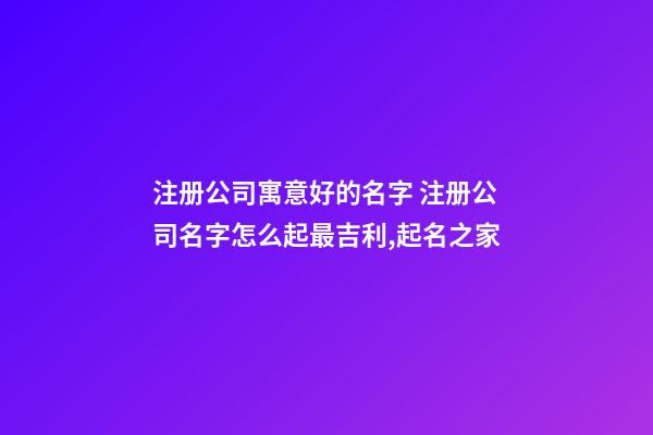 注册公司寓意好的名字 注册公司名字怎么起最吉利,起名之家